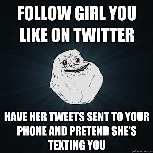 Follow girl you like on twitter have her tweets sent to your phone and pretend she's texting you  Forever Alone