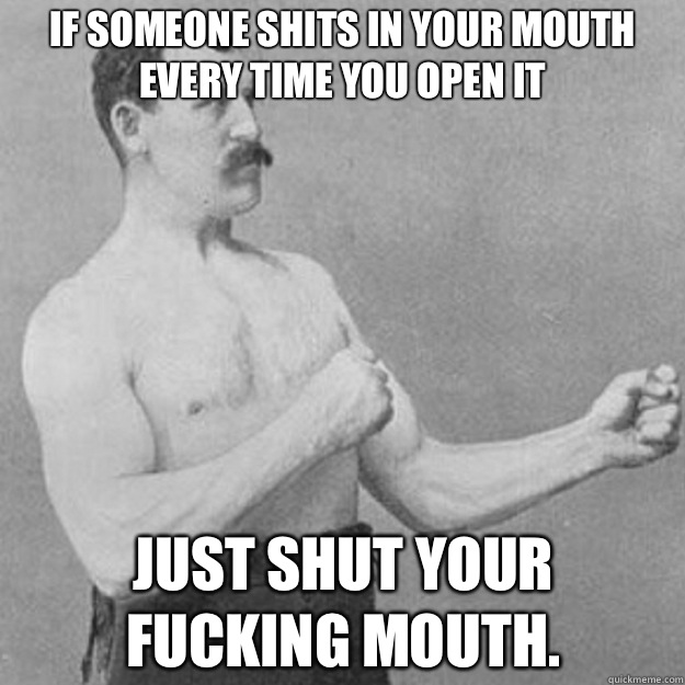If someone shits in your mouth every time you open it Just shut your 
fucking mouth.  overly manly man