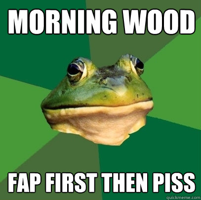 Morning wood fap first then piss  Foul Bachelor Frog