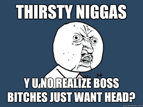 Thirsty Niggas y u no realize boss bitches just want head?  Y U No