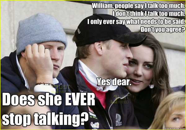 William, people say I talk too much.
I don't think I talk too much.
I only ever say what needs to be said.
Don't you agree? Yes dear. Does she EVER
stop talking? - William, people say I talk too much.
I don't think I talk too much.
I only ever say what needs to be said.
Don't you agree? Yes dear. Does she EVER
stop talking?  Third Wheel Prince Harry