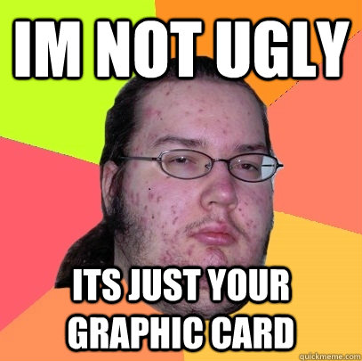 Im not ugly Its just your graphic card - Im not ugly Its just your graphic card  Butthurt Dweller