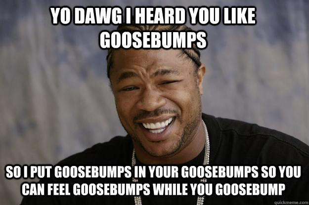 YO DAWG I HEARD YOU LIKE GOOSEBUMPS SO I PUT GOOSEBUMPS IN YOUR GOOSEBUMPS SO YOU CAN FEEL GOOSEBUMPS WHILE YOU GOOSEBUMP - YO DAWG I HEARD YOU LIKE GOOSEBUMPS SO I PUT GOOSEBUMPS IN YOUR GOOSEBUMPS SO YOU CAN FEEL GOOSEBUMPS WHILE YOU GOOSEBUMP  Xzibit meme