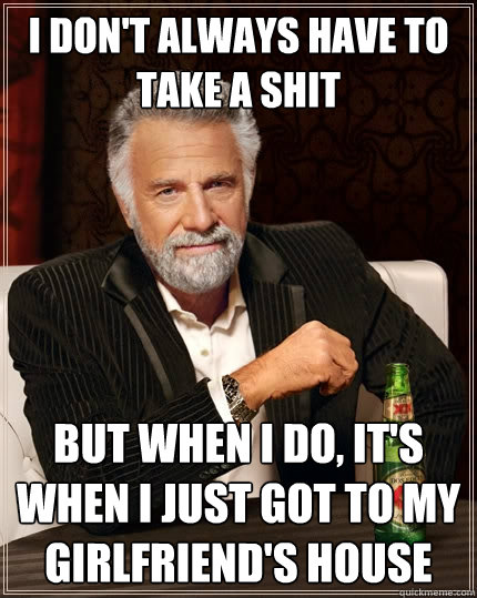 I don't always have to take a shit but when I do, it's when I just got to my girlfriend's house  The Most Interesting Man In The World