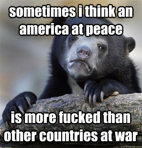 sometimes i think an america at peace is more fucked than other countries at war - sometimes i think an america at peace is more fucked than other countries at war  Confession Bear