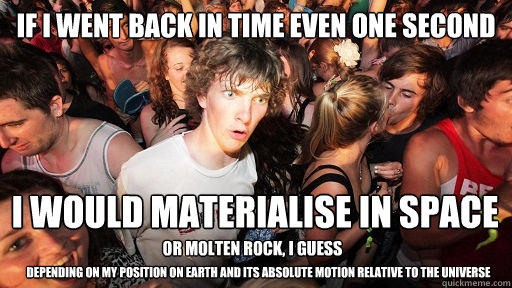 if I went back in time even one second I would materialise in space or molten rock, I guess depending on my position on earth and its absolute motion relative to the universe  Sudden Clarity Clarence