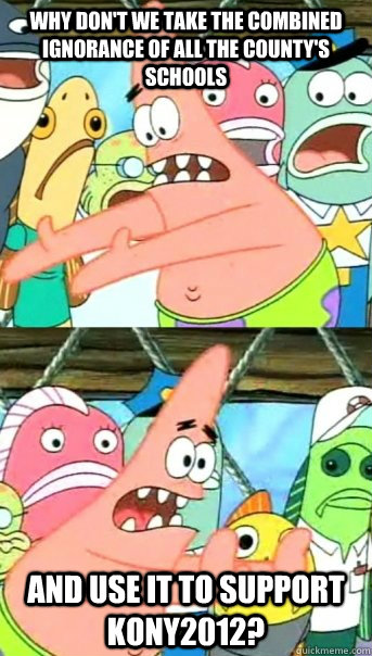 Why don't we take the combined ignorance of all the county's schools and use it to support KONY2012?  Push it somewhere else Patrick
