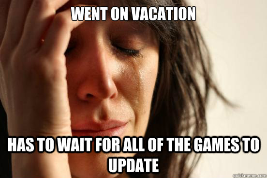 went on vacation has to wait for all of the games to update  First World Problems