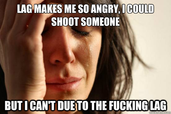 lag makes me so angry, i could shoot someone but i can't due to the fucking lag  First World Problems