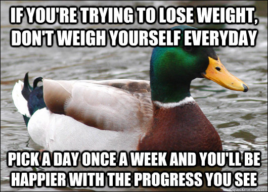 If you're trying to lose weight, don't weigh yourself everyday Pick a day once a week and you'll be happier with the progress you see  Actual Advice Mallard