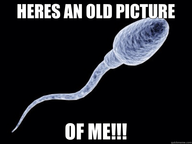 HERES AN OLD PICTURE OF ME!!! - HERES AN OLD PICTURE OF ME!!!  sperm