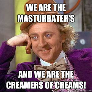 we are the masturbater's  and we are the creamers of creams!  Creepy Wonka