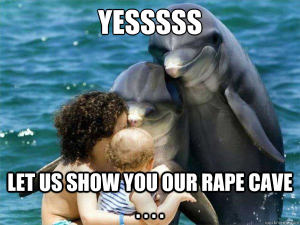 Yesssss Let Us Show You Our Rape Cave . . . . - Yesssss Let Us Show You Our Rape Cave . . . .  Malevolent Dolphins