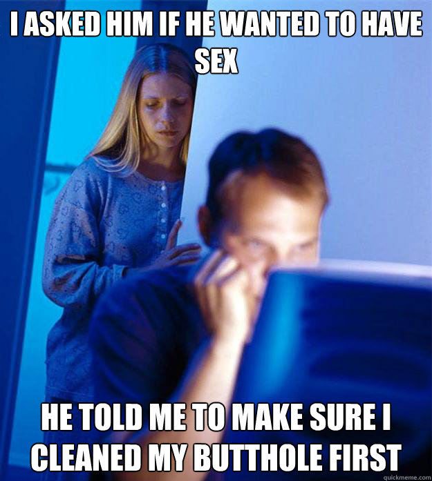 i asked him if he wanted to have sex he told me to make sure i cleaned my butthole first  Redditors Wife