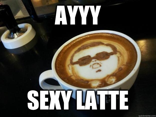 AYYY sexy latte  Gangam Style latt