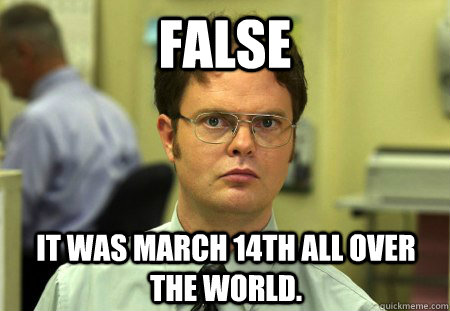 FALSE It was march 14th all over the world.  