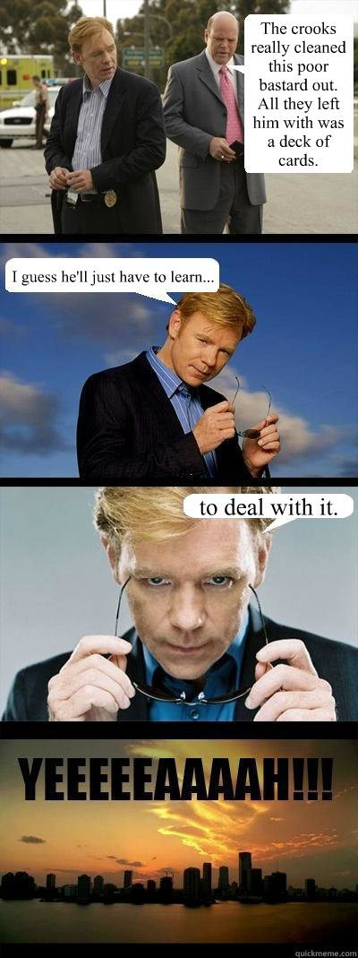 The crooks really cleaned this poor bastard out. All they left him with was a deck of cards. I guess he'll just have to learn... to deal with it. - The crooks really cleaned this poor bastard out. All they left him with was a deck of cards. I guess he'll just have to learn... to deal with it.  Horatio Caine