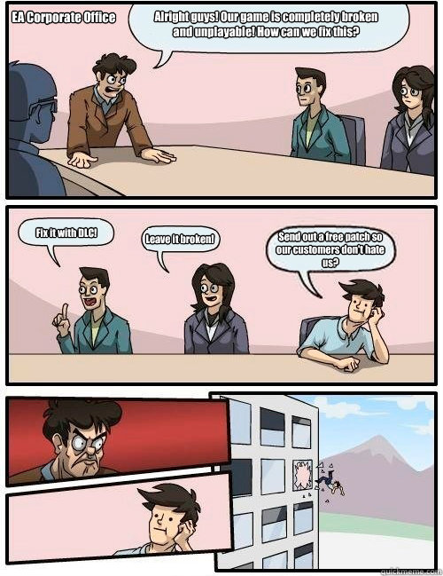 Alright guys! Our game is completely broken and unplayable! How can we fix this? Fix it with DLC! Leave it broken! Send out a free patch so our customers don't hate us? EA Corporate Office  Boardroom Suggestion