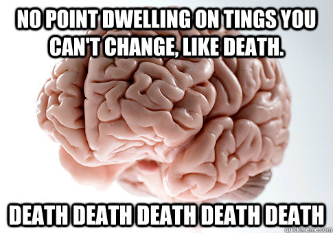 No point dwelling on tings you can't change, like death. Death death death death death   Scumbag Brain