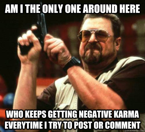 Am I the only one around here who keeps getting negative karma everytime i try to post or comment - Am I the only one around here who keeps getting negative karma everytime i try to post or comment  Misc