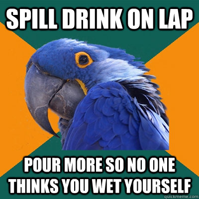 Spill drink on lap Pour more so no one thinks you wet yourself  Paranoid Parrot