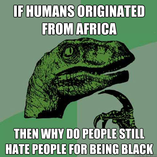 if humans originated from africa then why do people still hate people for being black  Philosoraptor