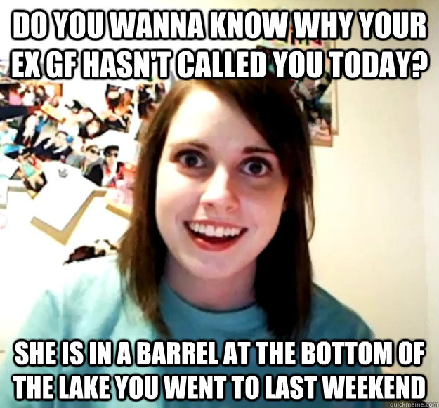 Do you wanna know why your EX GF hasn't called you today? she is in a barrel at the bottom of the lake you went to last weekend - Do you wanna know why your EX GF hasn't called you today? she is in a barrel at the bottom of the lake you went to last weekend  Overly Attached Girlfriend