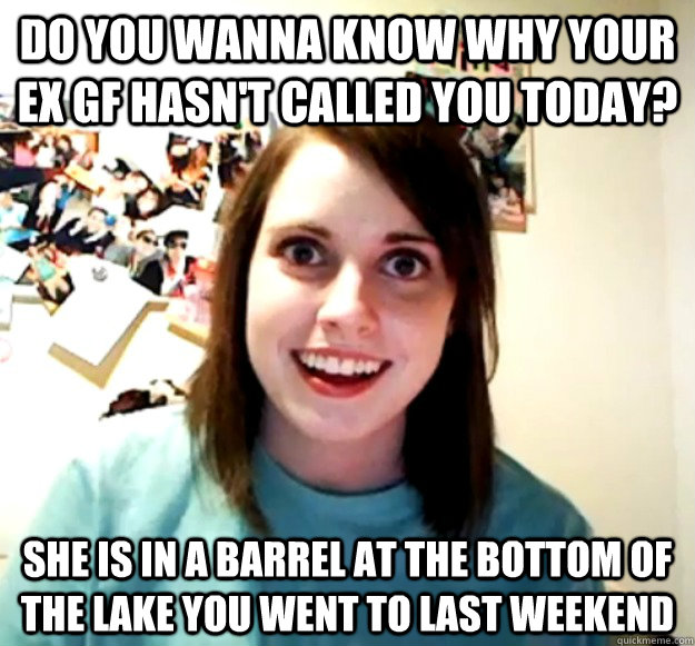 Do you wanna know why your EX GF hasn't called you today? she is in a barrel at the bottom of the lake you went to last weekend  Overly Attached Girlfriend