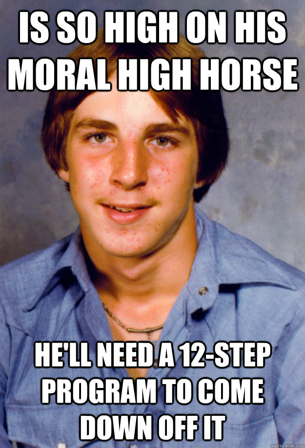 is so high on his moral high horse he'll need a 12-step program to come down off it - is so high on his moral high horse he'll need a 12-step program to come down off it  Old Economy Steven