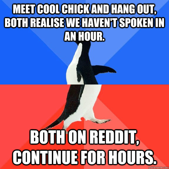 Meet cool chick and hang out, both realise we haven't spoken in an hour. Both on reddit, continue for hours.  Socially Awkward Awesome Penguin