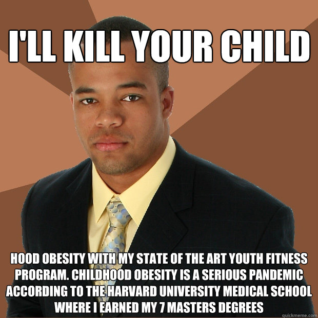 I'll kill your child hood obesity with my state of the art youth fitness program. childhood obesity is a serious pandemic according to the Harvard university medical school where I earned my 7 Masters degrees  Successful Black Man