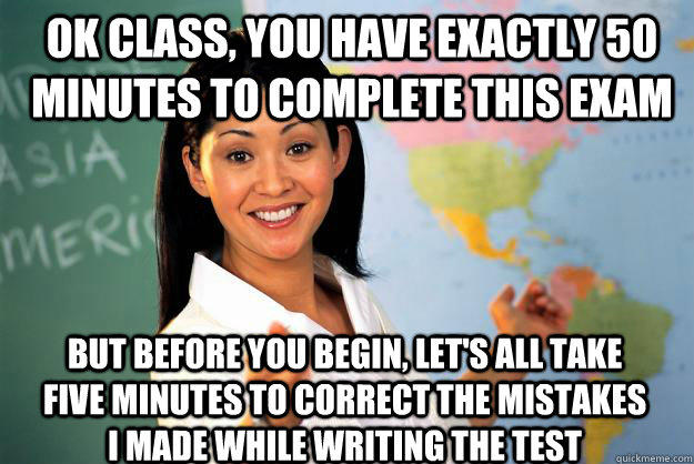 Ok class, you have exactly 50 minutes to complete this exam But before you begin, let's all take five minutes to correct the mistakes I made while writing the test - Ok class, you have exactly 50 minutes to complete this exam But before you begin, let's all take five minutes to correct the mistakes I made while writing the test  Unhelpful High School Teacher