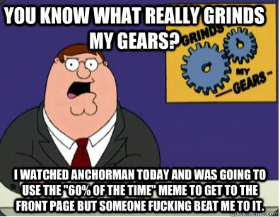you know what really grinds my gears? I watched anchorman today and was going to use the 