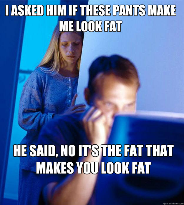 i asked him if these pants make me look fat he said, no it's the fat that makes you look fat

  Redditors Wife
