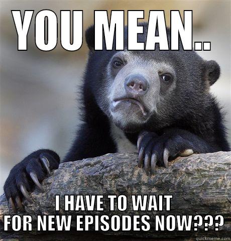 YOU MEAN.. I HAVE TO WAIT FOR NEW EPISODES NOW??? Confession Bear