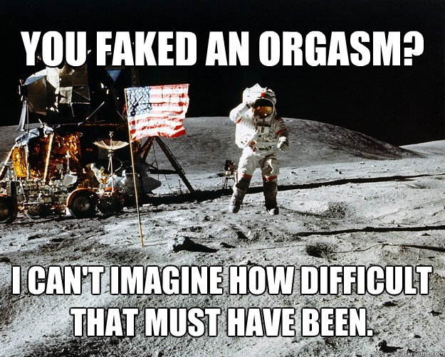 You faked an orgasm? I can't imagine how difficult that must have been.  Unimpressed Astronaut