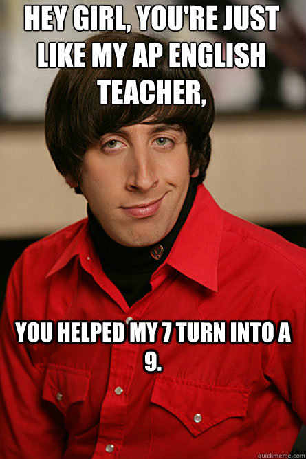 Hey girl, you're just like my AP English teacher, You helped my 7 turn into a 9.  Pickup Line Scientist