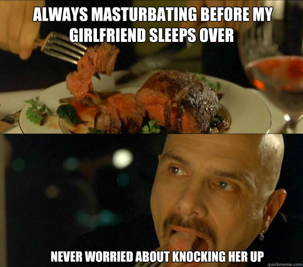  always masturbating before my girlfriend sleeps over      never worried about knocking her up              Ignorance is Bliss