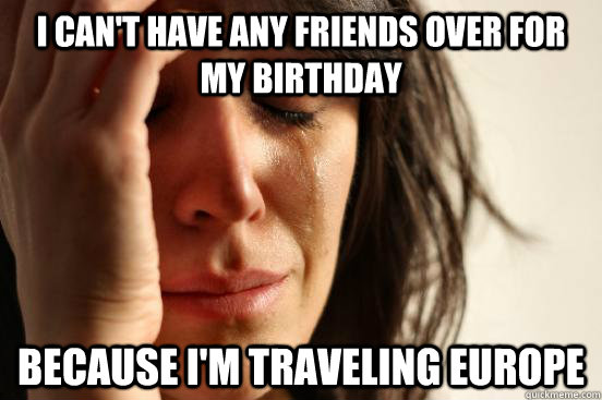 i can't have any friends over for my birthday  because i'm traveling Europe   First World Problems