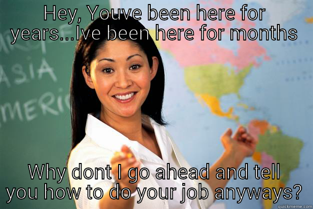 HEY, YOUVE BEEN HERE FOR YEARS...IVE BEEN HERE FOR MONTHS WHY DONT I GO AHEAD AND TELL YOU HOW TO DO YOUR JOB ANYWAYS? Unhelpful High School Teacher