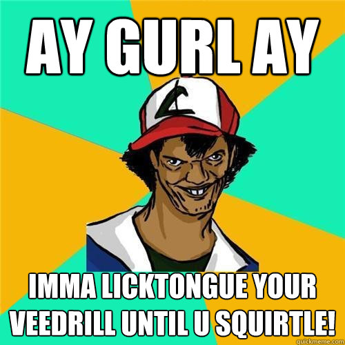 AY GURL AY IMMA LICKTONGUE YOUR VEEDRILL UNTIL U SQUIRTLE!  