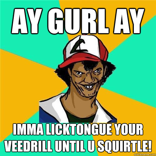 AY GURL AY IMMA LICKTONGUE YOUR VEEDRILL UNTIL U SQUIRTLE! - AY GURL AY IMMA LICKTONGUE YOUR VEEDRILL UNTIL U SQUIRTLE!  PokemonMeme