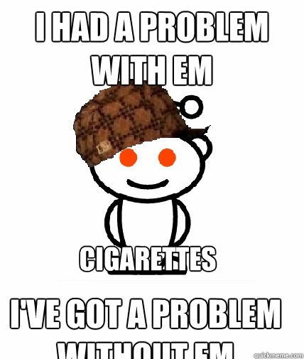 i had a problem with em i've got a problem without em  cigarettes   Scumbag Reddit