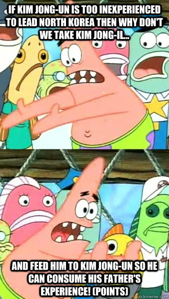 If Kim Jong-Un is too inexperienced to lead North Korea then why don't we take Kim Jong-Il... And feed him to kim jong-un so he can consume his father's experience! (points)  Push it somewhere else Patrick