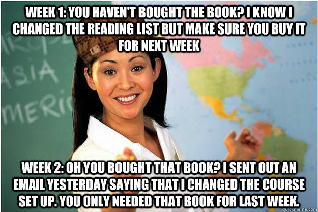 Week 1: You haven't bought the book? I know I changed the reading list but make sure you buy it for next week Week 2: Oh you bought that book? I sent out an email yesterday saying that I changed the course set up. You only needed that book for last week.  Scumbag Teacher