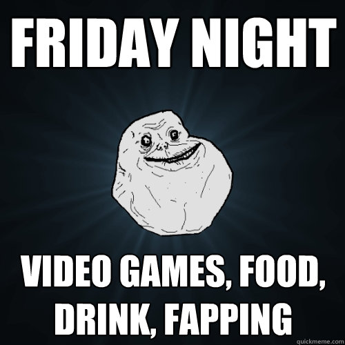 friday night video games, food, drink, fapping  Forever Alone