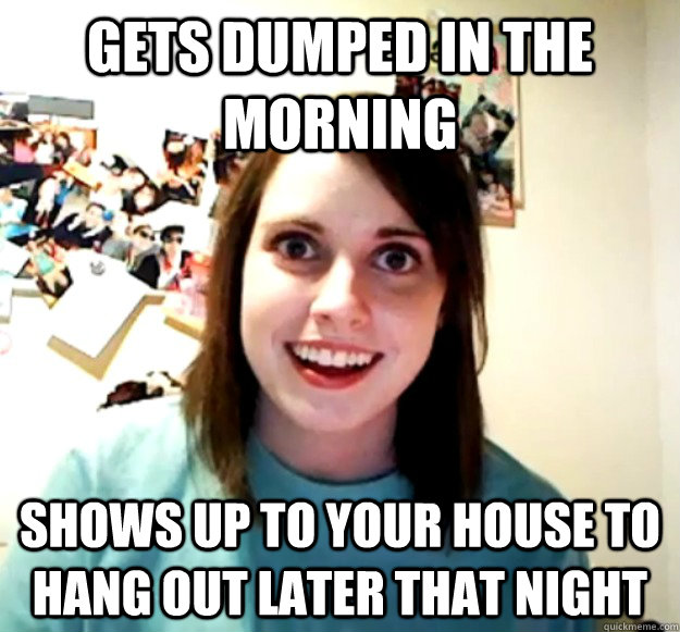 gets dumped in the morning shows up to your house to hang out later that night  Overly Attached Girlfriend