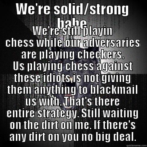 WE'RE SOLID/STRONG BABE WE'RE STILL PLAYIN CHESS WHILE OUR ADVERSARIES ARE PLAYING CHECKERS. US PLAYING CHESS AGAINST THESE IDIOTS IS NOT GIVING THEM ANYTHING TO BLACKMAIL US WITH. THAT'S THERE ENTIRE STRATEGY. STILL WAITING ON THE DIRT ON ME. IF THERE'S ANY DIRT ON YOU NO BIG D Insanity Wolf