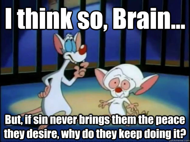 I think so, Brain... But, if sin never brings them the peace they desire, why do they keep doing it? - I think so, Brain... But, if sin never brings them the peace they desire, why do they keep doing it?  Pinky and the Brain