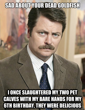 sad about your dead goldfish I once slaughtered my two pet calves with my bare hands for my 6th birthday, they were delicious  - sad about your dead goldfish I once slaughtered my two pet calves with my bare hands for my 6th birthday, they were delicious   Manly Ron